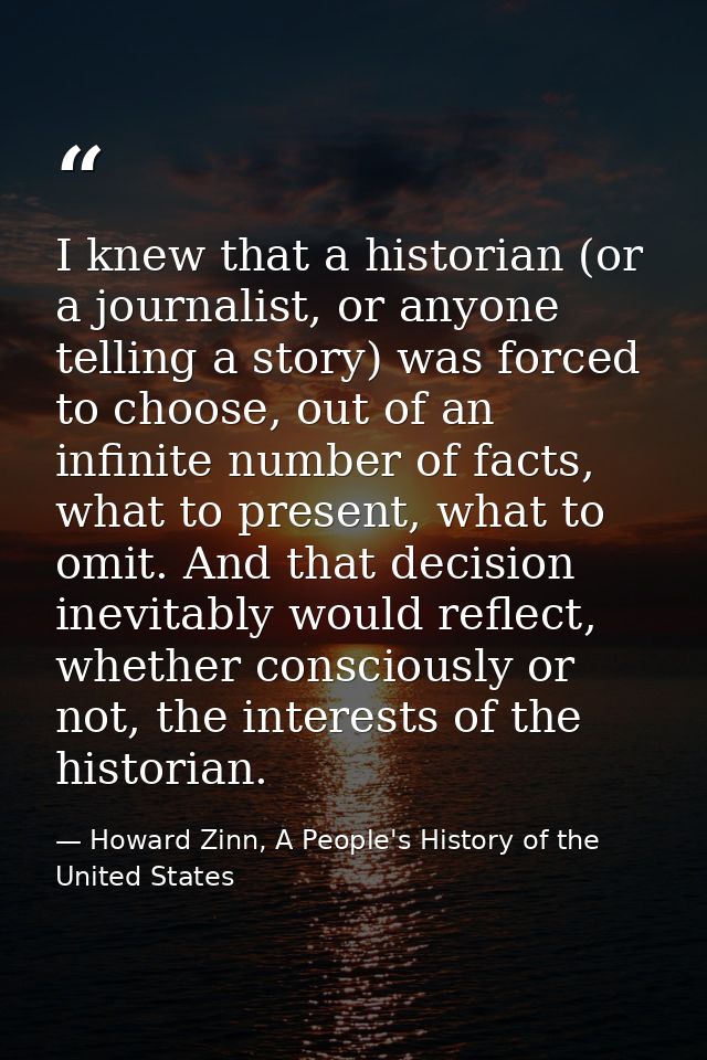 I knew that a historian (or a journalist, or anyone telling a story) was forced to choose, out of an infinite number of  — Howard Zinn, A People's History of the United States