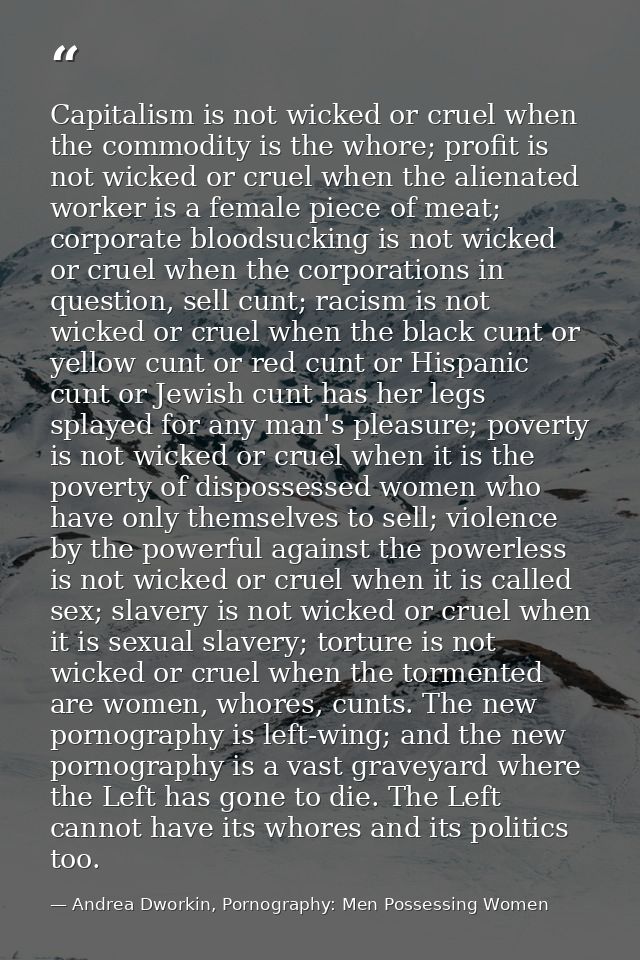 Capitalism is not wicked or cruel when the commodity is the whore; profit is not wicked or cruel when the alienated work — Andrea Dworkin, Pornography: Men Possessing Women