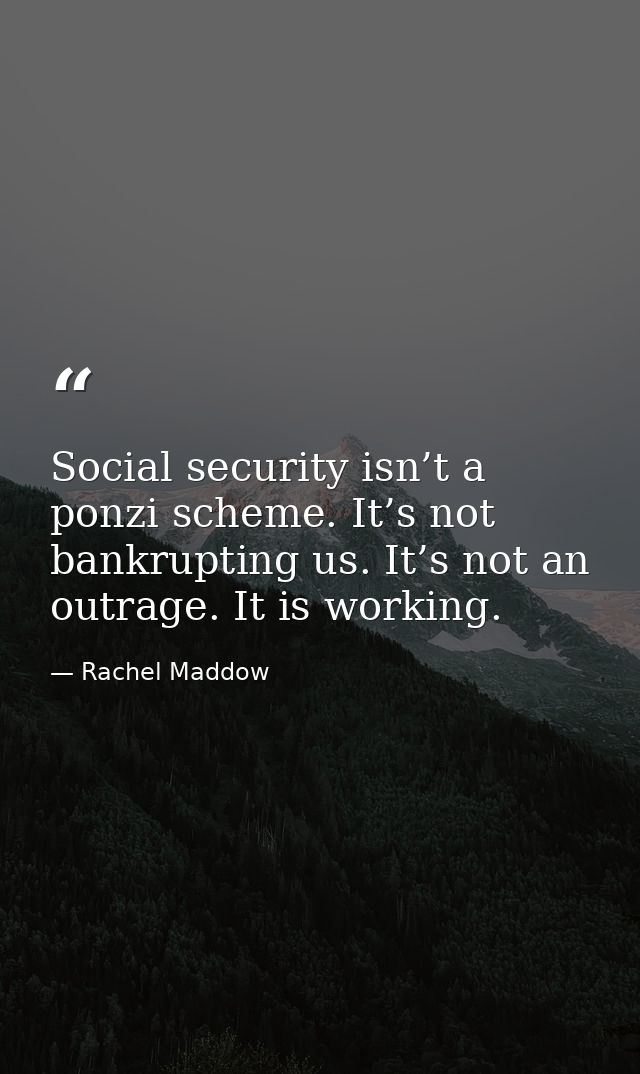 Social security isn’t a ponzi scheme. It’s not bankrupting us. It’s not an outrage. It is working. — Rachel Maddow