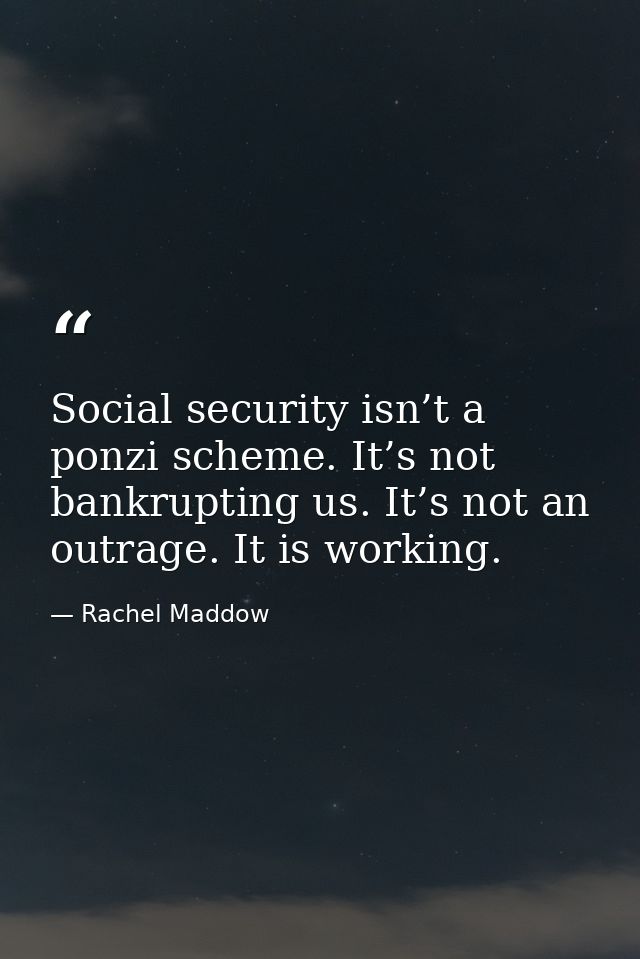 Social security isn’t a ponzi scheme. It’s not bankrupting us. It’s not an outrage. It is working. — Rachel Maddow