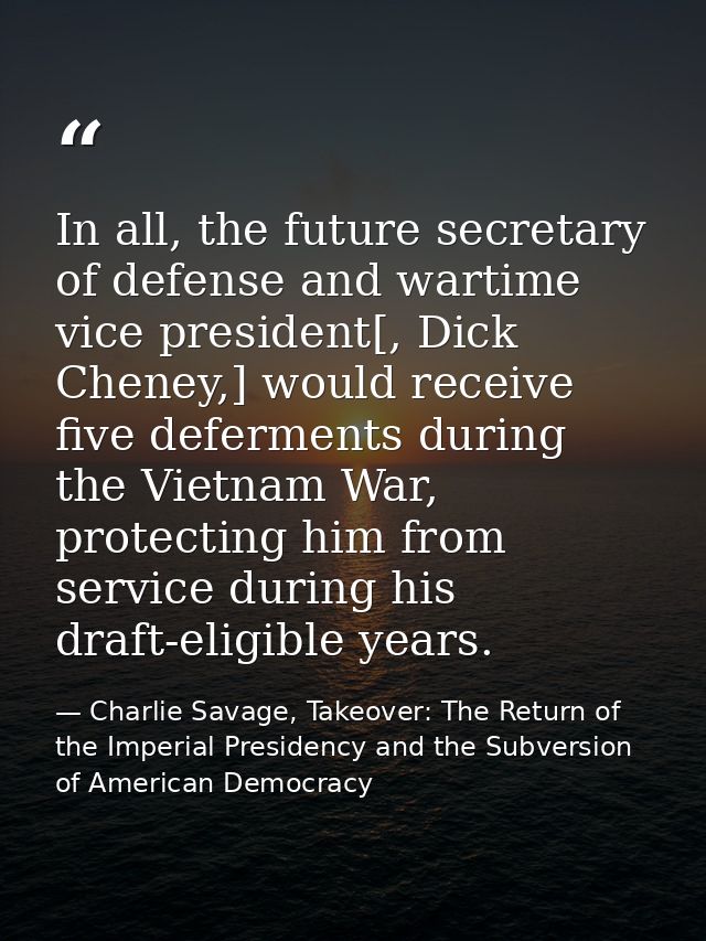 In all, the future secretary of defense and wartime vice president[, Dick Cheney,] would receive five deferments during  — Charlie Savage, Takeover: The Return of the Imperial Presidency and the Subversion of American Democracy