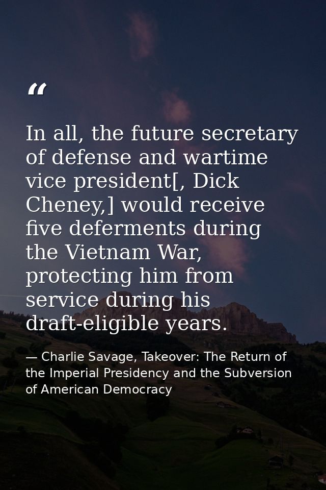 In all, the future secretary of defense and wartime vice president[, Dick Cheney,] would receive five deferments during  — Charlie Savage, Takeover: The Return of the Imperial Presidency and the Subversion of American Democracy