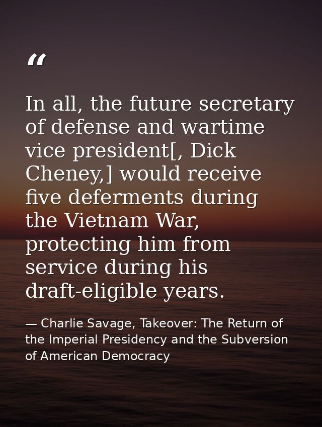 In all, the future secretary of defense and wartime vice president[, Dick Cheney,] would receive five deferments during  — Charlie Savage, Takeover: The Return of the Imperial Presidency and the Subversion of American Democracy