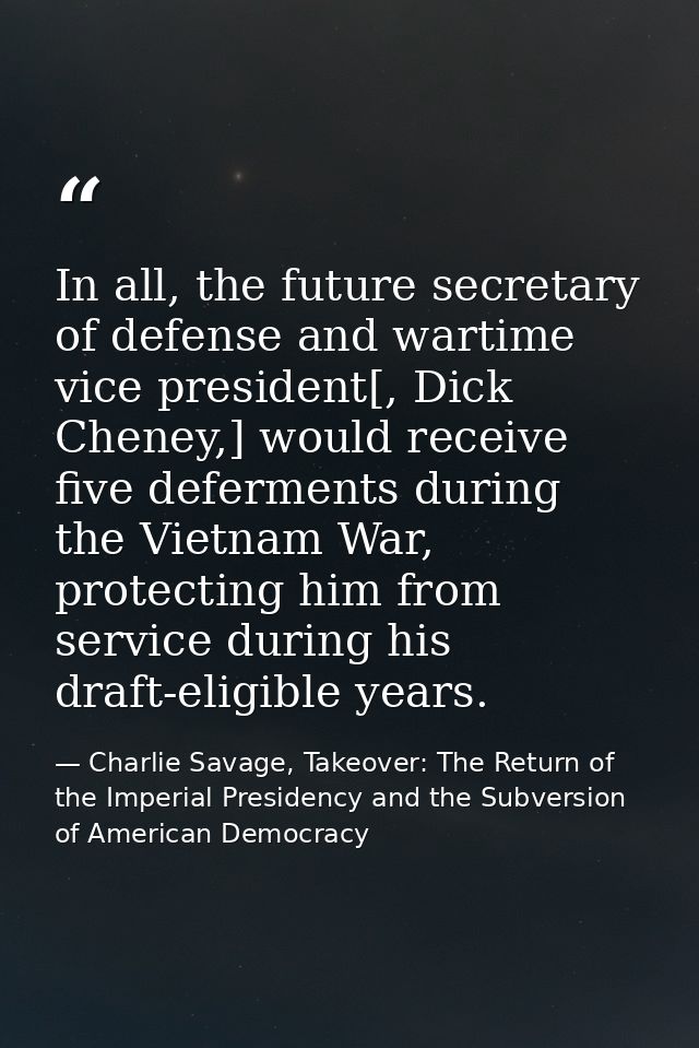 In all, the future secretary of defense and wartime vice president[, Dick Cheney,] would receive five deferments during  — Charlie Savage, Takeover: The Return of the Imperial Presidency and the Subversion of American Democracy
