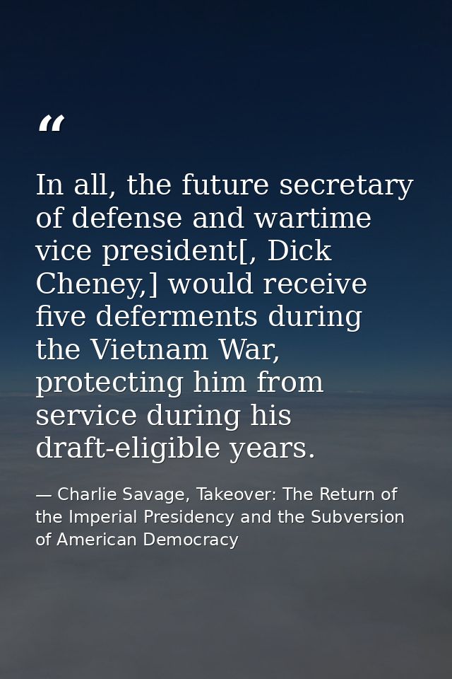 In all, the future secretary of defense and wartime vice president[, Dick Cheney,] would receive five deferments during  — Charlie Savage, Takeover: The Return of the Imperial Presidency and the Subversion of American Democracy