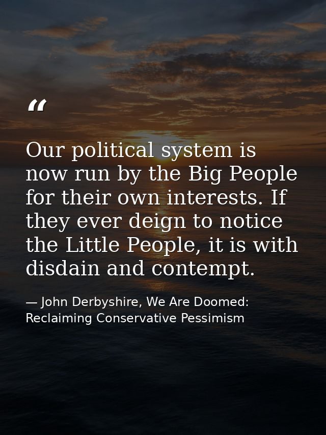 Our political system is now run by the Big People for their own interests. If they ever deign to notice the Little Peopl — John Derbyshire, We Are Doomed: Reclaiming Conservative Pessimism