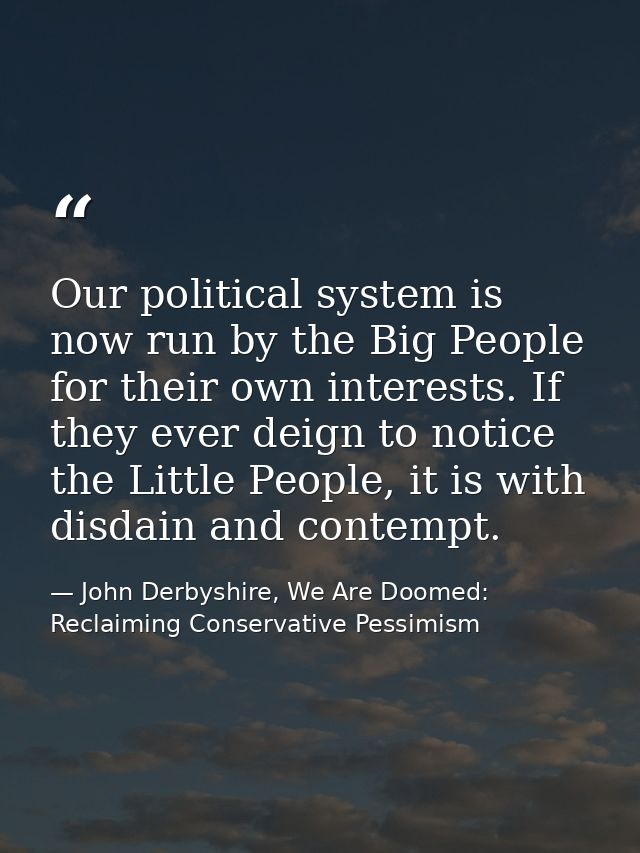 Our political system is now run by the Big People for their own interests. If they ever deign to notice the Little Peopl — John Derbyshire, We Are Doomed: Reclaiming Conservative Pessimism