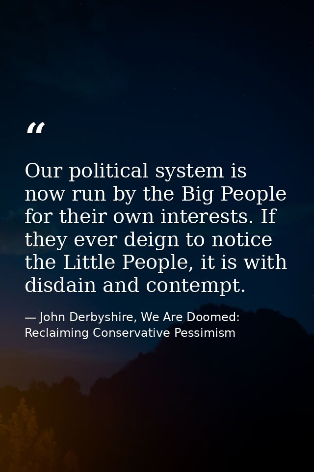 Our political system is now run by the Big People for their own interests. If they ever deign to notice the Little Peopl — John Derbyshire, We Are Doomed: Reclaiming Conservative Pessimism