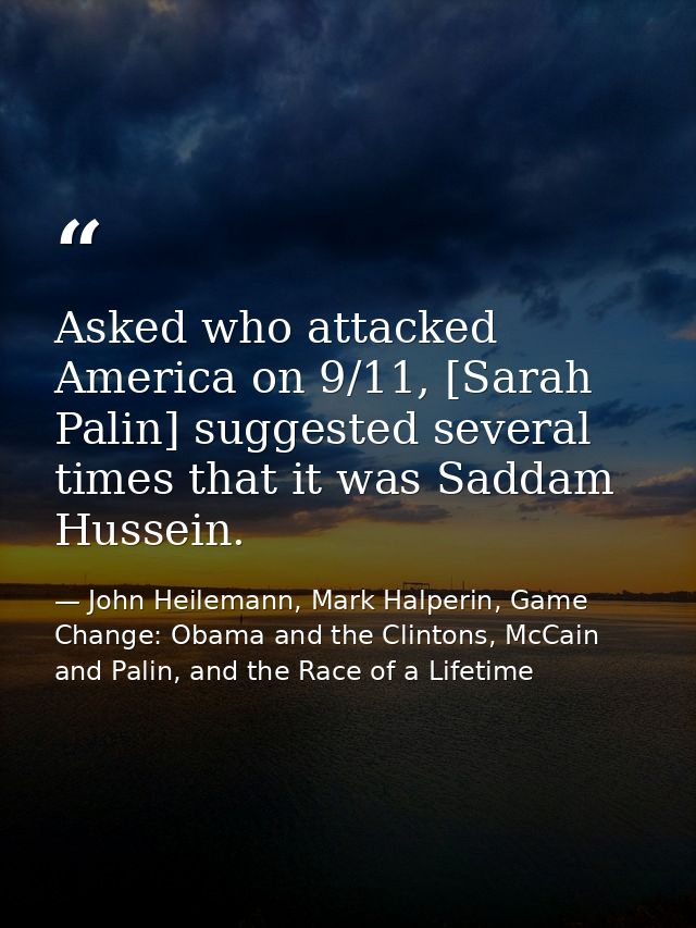 Asked who attacked America on 9/11, [Sarah Palin] suggested several times that it was Saddam Hussein. — John Heilemann, Mark Halperin, Game Change: Obama and the Clintons, McCain and Palin, and the Race of a Lifetime