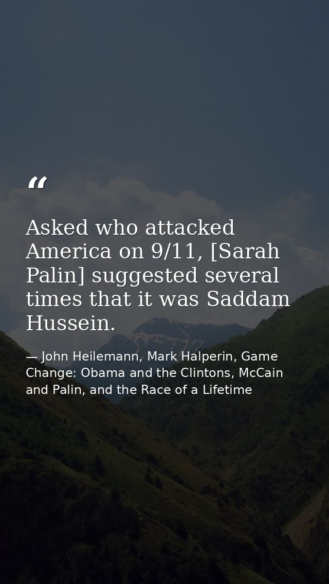 Asked who attacked America on 9/11, [Sarah Palin] suggested several times that it was Saddam Hussein. — John Heilemann, Mark Halperin, Game Change: Obama and the Clintons, McCain and Palin, and the Race of a Lifetime