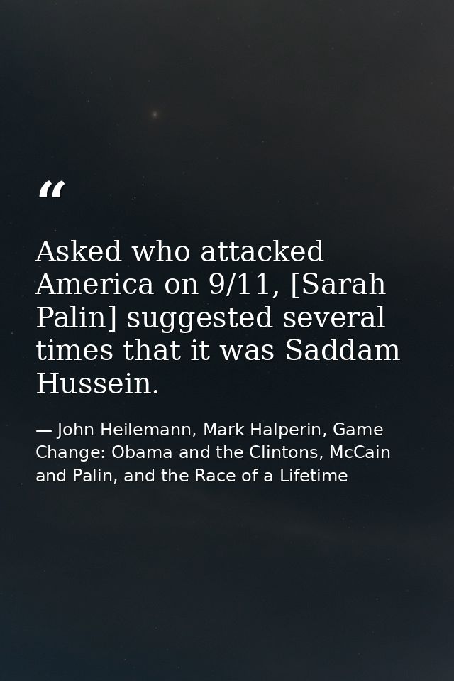 Asked who attacked America on 9/11, [Sarah Palin] suggested several times that it was Saddam Hussein. — John Heilemann, Mark Halperin, Game Change: Obama and the Clintons, McCain and Palin, and the Race of a Lifetime