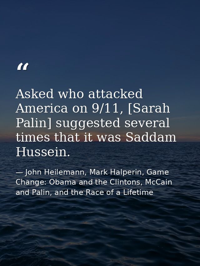 Asked who attacked America on 9/11, [Sarah Palin] suggested several times that it was Saddam Hussein. — John Heilemann, Mark Halperin, Game Change: Obama and the Clintons, McCain and Palin, and the Race of a Lifetime
