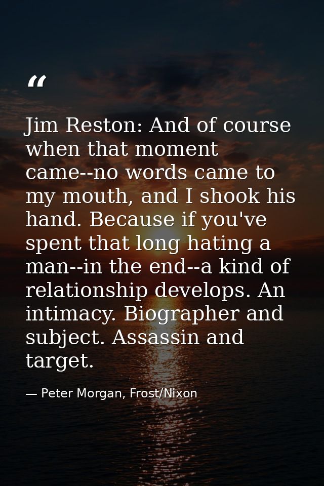 Jim Reston: And of course when that moment came--no words came to my mouth, and I shook his hand. Because if you've spen — Peter Morgan, Frost/Nixon
