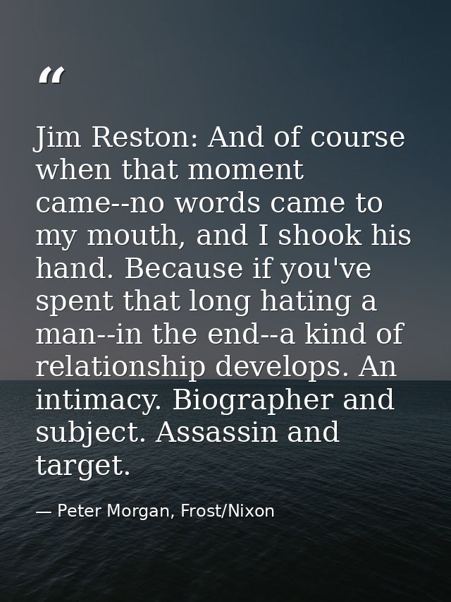 Jim Reston: And of course when that moment came--no words came to my mouth, and I shook his hand. Because if you've spen — Peter Morgan, Frost/Nixon