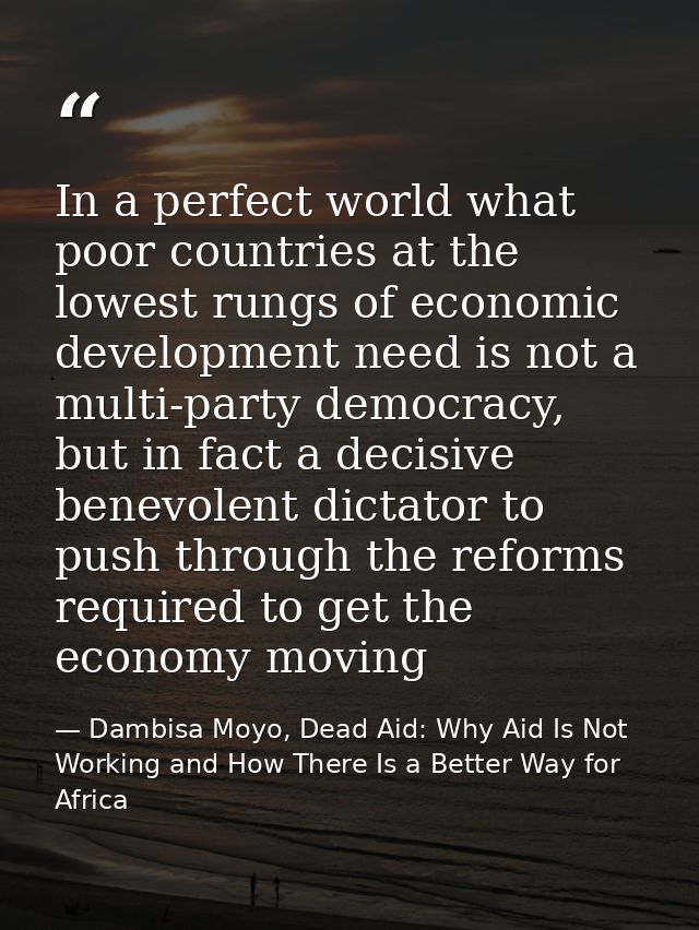 In a perfect world what poor countries at the lowest rungs of economic development need is not a multi-party democracy,  — Dambisa Moyo, Dead Aid: Why Aid Is Not Working and How There Is a Better Way for Africa