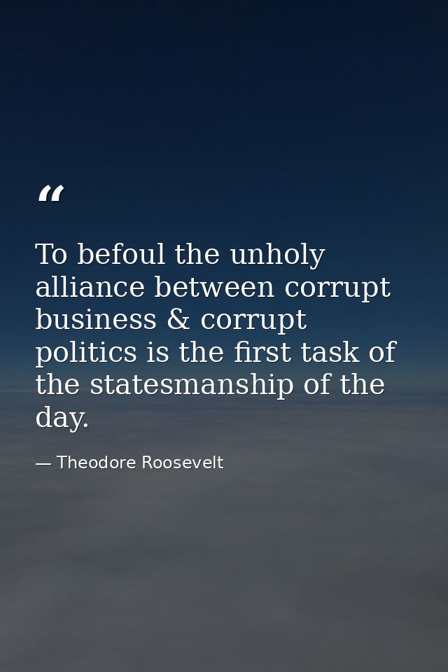 To befoul the unholy alliance between corrupt business & corrupt politics is the first task of the statesmanship of the  — Theodore Roosevelt