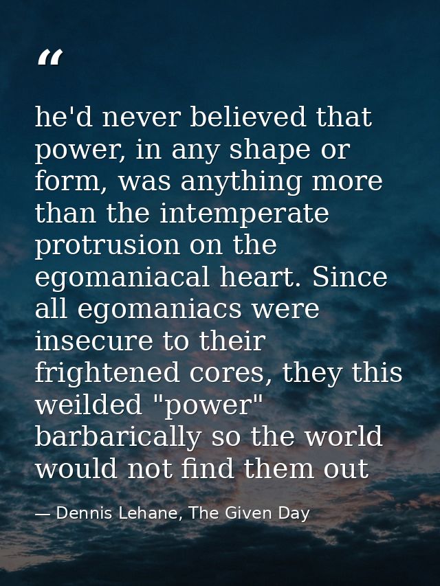 he'd never believed that power, in any shape or form, was anything more than the intemperate protrusion on the egomaniac — Dennis Lehane, The Given Day