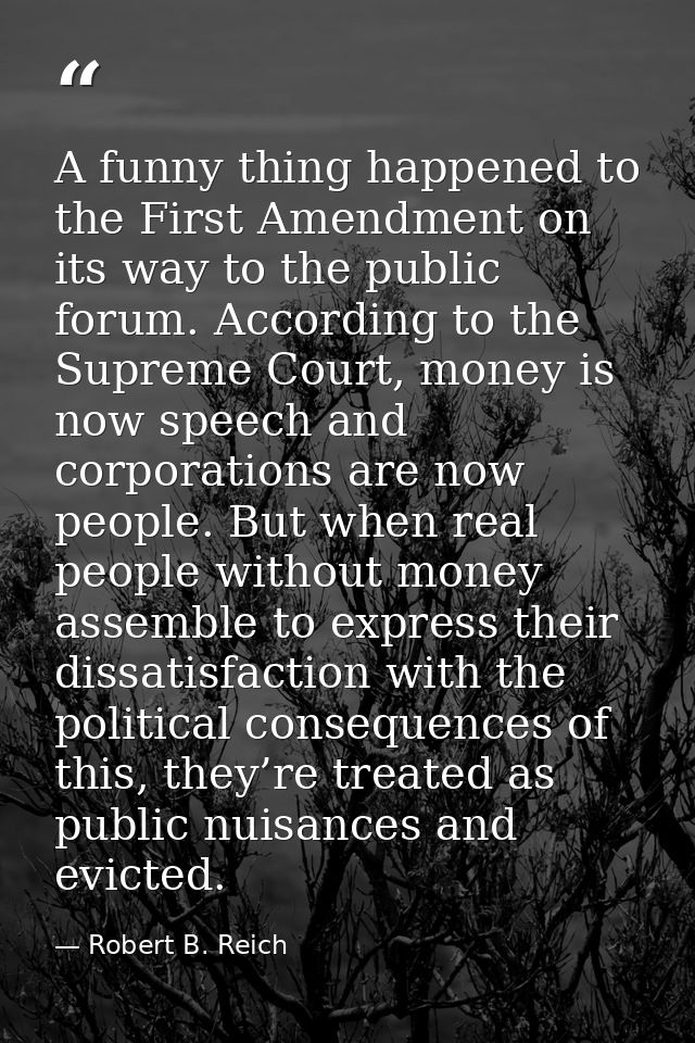 A funny thing happened to the First Amendment on its way to the public forum. According to the Supreme Court, money is n — Robert B. Reich