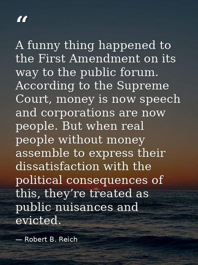 A funny thing happened to the First Amendment on its way to the public forum. According to the Supreme Court, money is n — Robert B. Reich