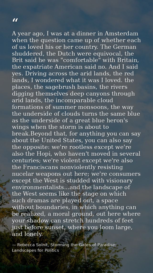 A year ago, I was at a dinner in Amsterdam when the question came up of whether each of us loved his or her country. The — Rebecca Solnit, Storming the Gates of Paradise: Landscapes for Politics