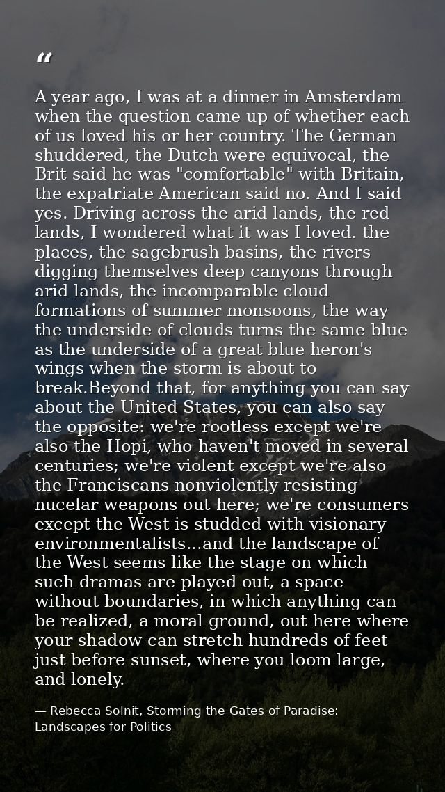 A year ago, I was at a dinner in Amsterdam when the question came up of whether each of us loved his or her country. The — Rebecca Solnit, Storming the Gates of Paradise: Landscapes for Politics