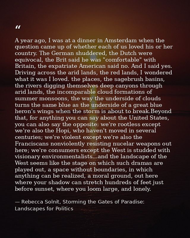 A year ago, I was at a dinner in Amsterdam when the question came up of whether each of us loved his or her country. The — Rebecca Solnit, Storming the Gates of Paradise: Landscapes for Politics