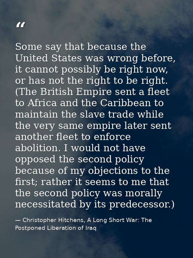 Some say that because the United States was wrong before, it cannot possibly be right now, or has not the right to be ri — Christopher Hitchens, A Long Short War: The Postponed Liberation of Iraq