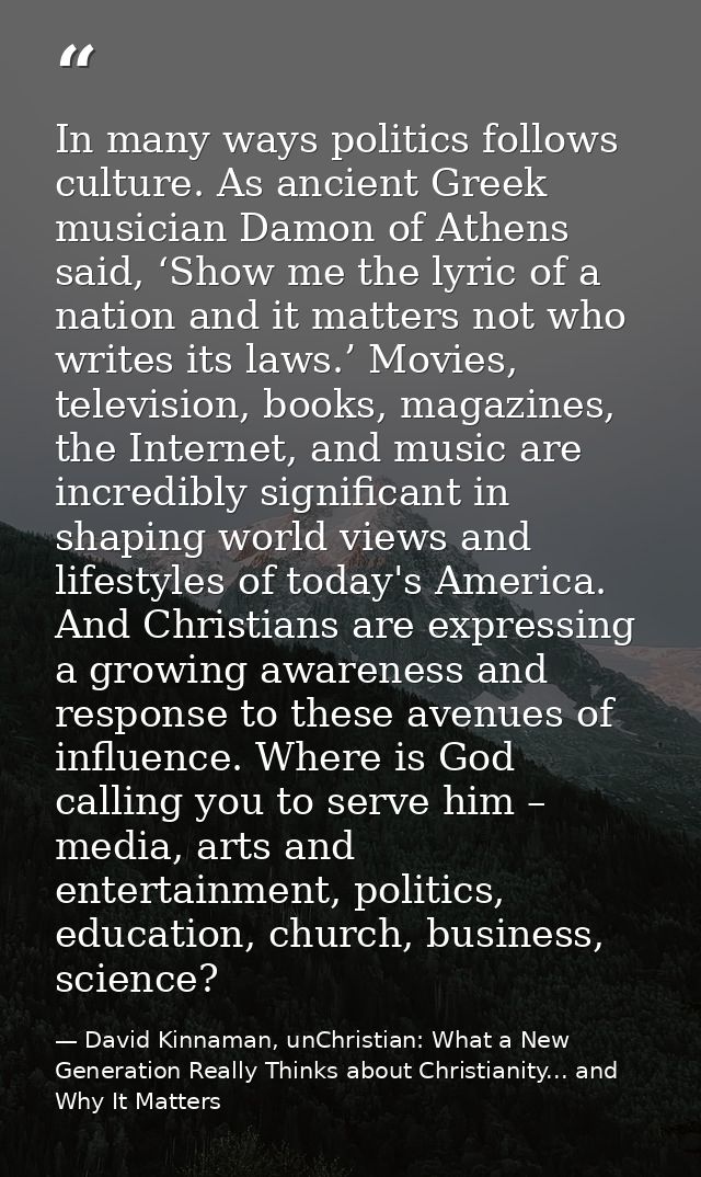 In many ways politics follows culture. As ancient Greek musician Damon of Athens said, ‘Show me the lyric of a nation an — David Kinnaman, unChristian: What a New Generation Really Thinks about Christianity... and Why It Matters