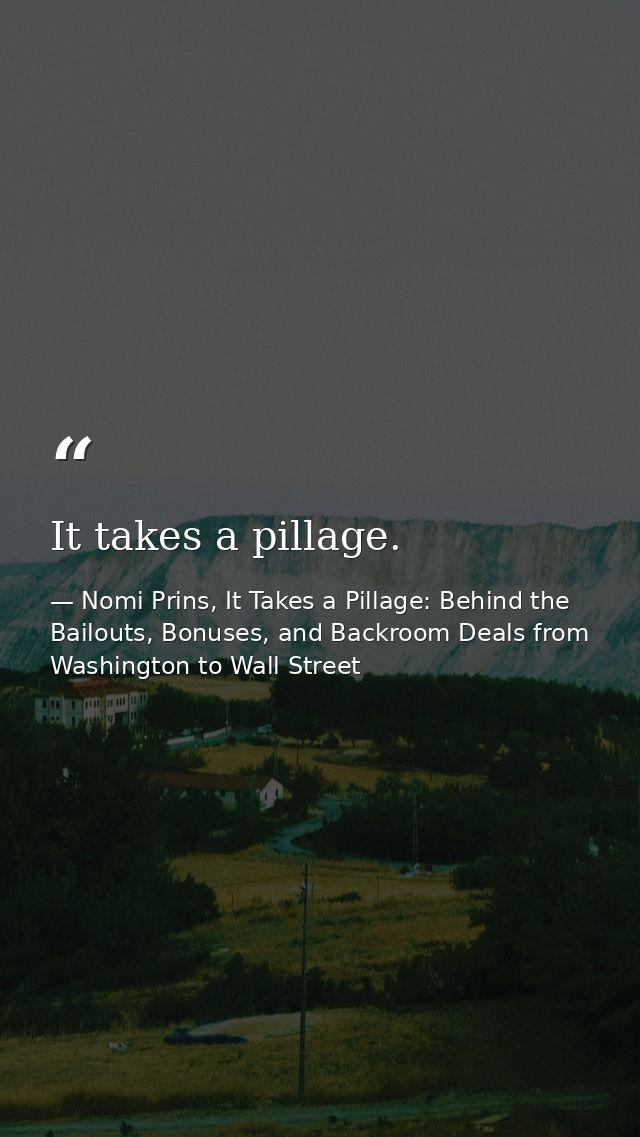 It takes a pillage. — Nomi Prins, It Takes a Pillage: Behind the Bailouts, Bonuses, and Backroom Deals from Washington to Wall Street