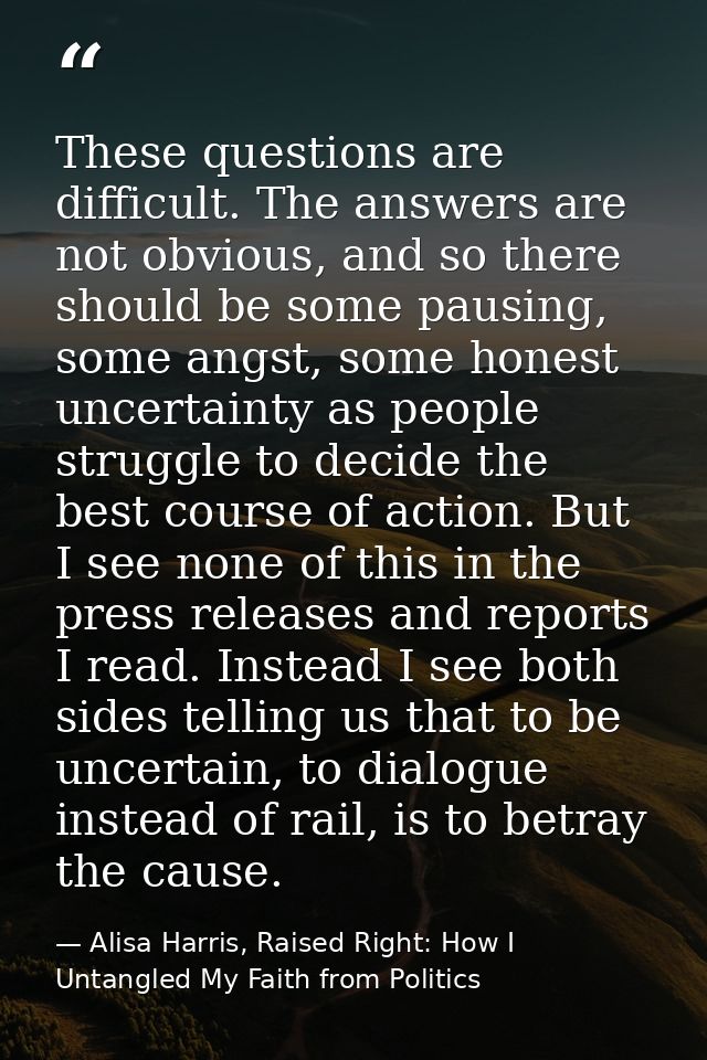 These questions are difficult. The answers are not obvious, and so there should be some pausing, some angst, some honest — Alisa Harris, Raised Right: How I Untangled My Faith from Politics