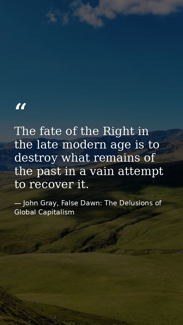 The fate of the Right in the late modern age is to destroy what remains of the past in a vain attempt to recover it. — John Gray, False Dawn: The Delusions of Global Capitalism