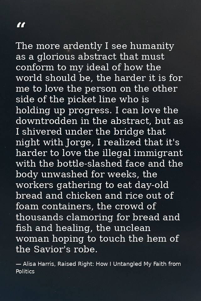 The more ardently I see humanity as a glorious abstract that must conform to my ideal of how the world should be, the ha — Alisa Harris, Raised Right: How I Untangled My Faith from Politics