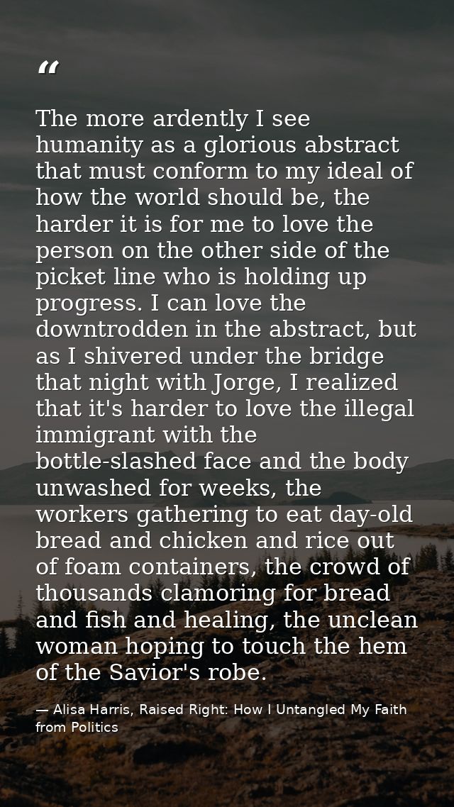 The more ardently I see humanity as a glorious abstract that must conform to my ideal of how the world should be, the ha — Alisa Harris, Raised Right: How I Untangled My Faith from Politics