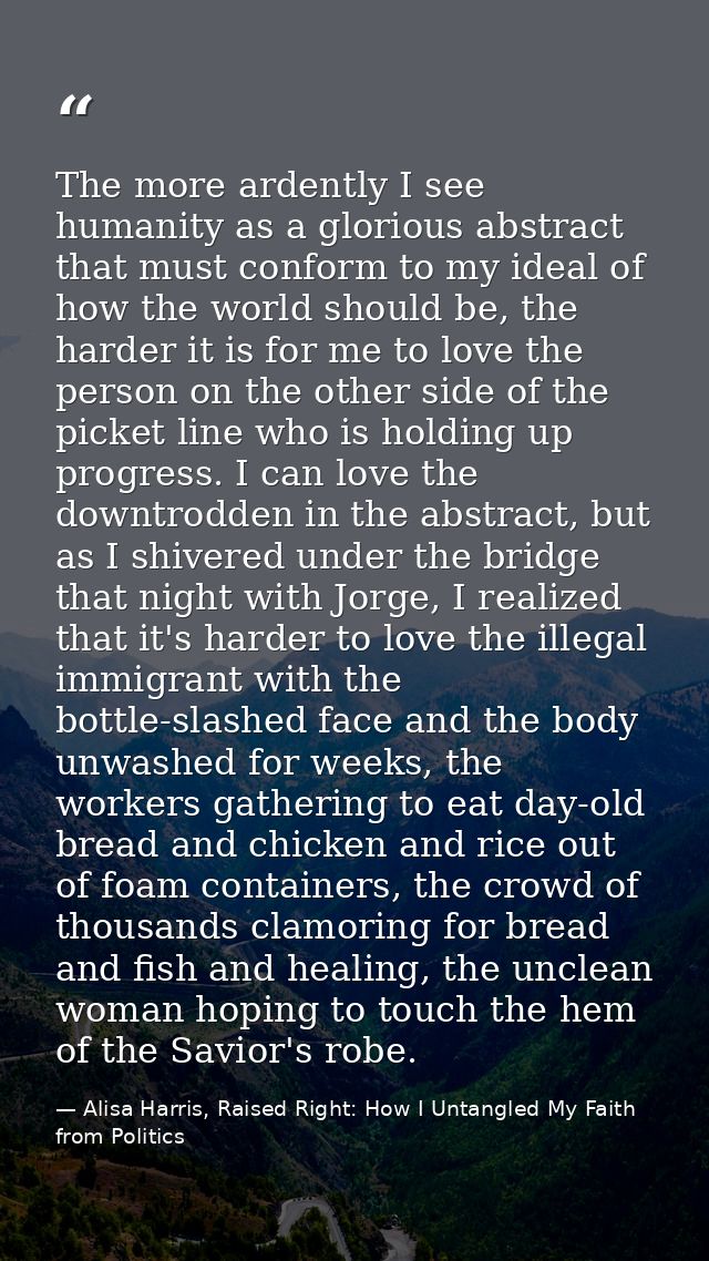 The more ardently I see humanity as a glorious abstract that must conform to my ideal of how the world should be, the ha — Alisa Harris, Raised Right: How I Untangled My Faith from Politics