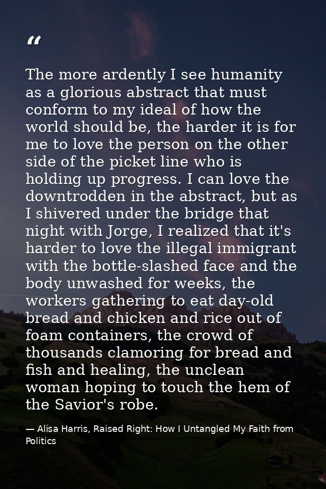 The more ardently I see humanity as a glorious abstract that must conform to my ideal of how the world should be, the ha — Alisa Harris, Raised Right: How I Untangled My Faith from Politics