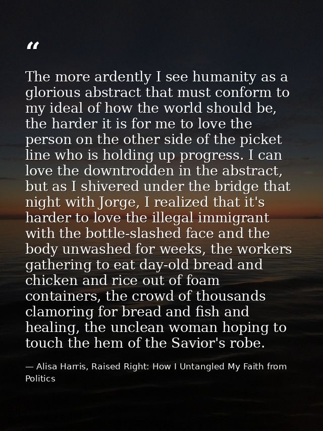 The more ardently I see humanity as a glorious abstract that must conform to my ideal of how the world should be, the ha — Alisa Harris, Raised Right: How I Untangled My Faith from Politics