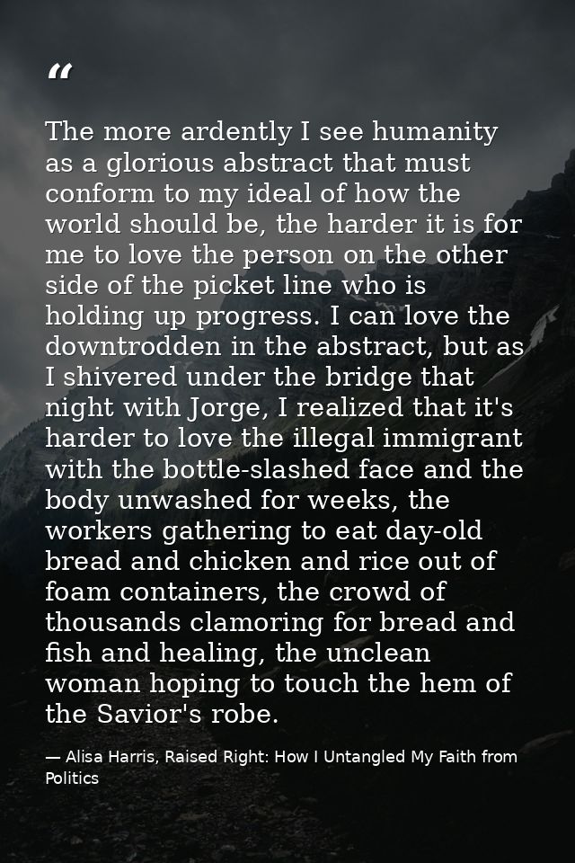 The more ardently I see humanity as a glorious abstract that must conform to my ideal of how the world should be, the ha — Alisa Harris, Raised Right: How I Untangled My Faith from Politics