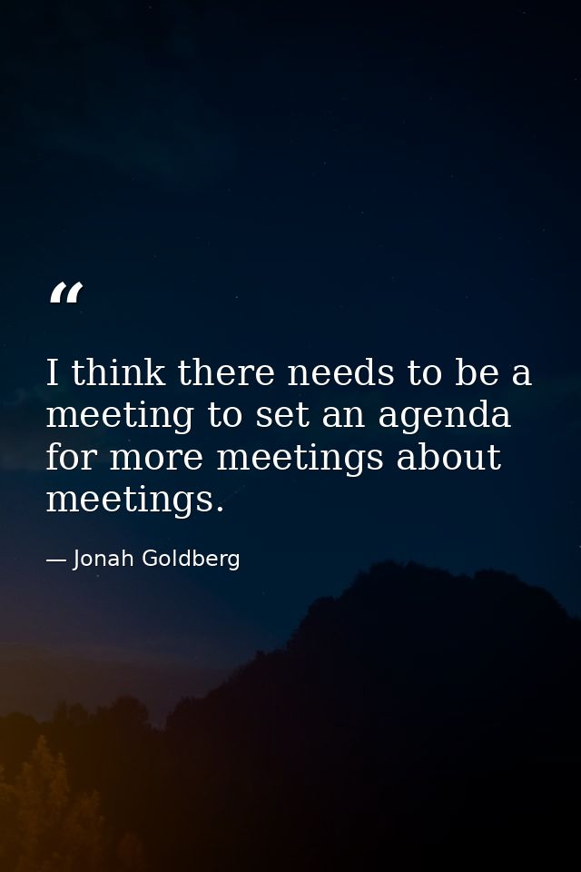 I think there needs to be a meeting to set an agenda for more meetings about meetings. — Jonah Goldberg
