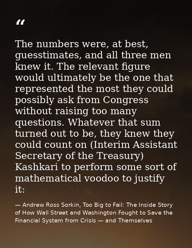 The numbers were, at best, guesstimates, and all three men knew it. The relevant figure would ultimately be the one that — Andrew Ross Sorkin, Too Big to Fail: The Inside Story of How Wall Street and Washington Fought to Save the Financial System from Crisis — and Themselves