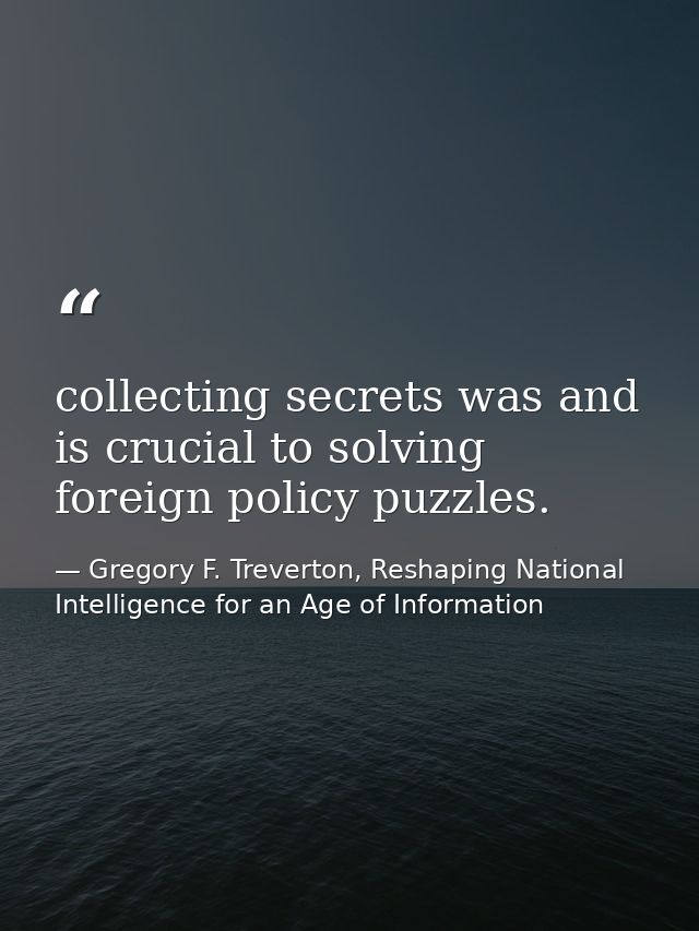 collecting secrets was and is crucial to solving foreign policy puzzles. — Gregory F. Treverton, Reshaping National Intelligence for an Age of Information