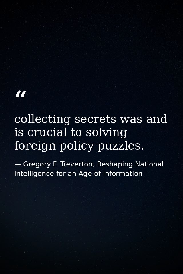 collecting secrets was and is crucial to solving foreign policy puzzles. — Gregory F. Treverton, Reshaping National Intelligence for an Age of Information