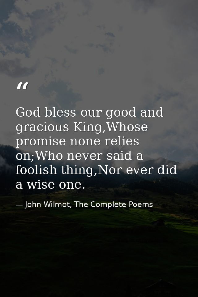 God bless our good and gracious King,Whose promise none relies on;Who never said a foolish thing,Nor ever did a wise one — John Wilmot, The Complete Poems