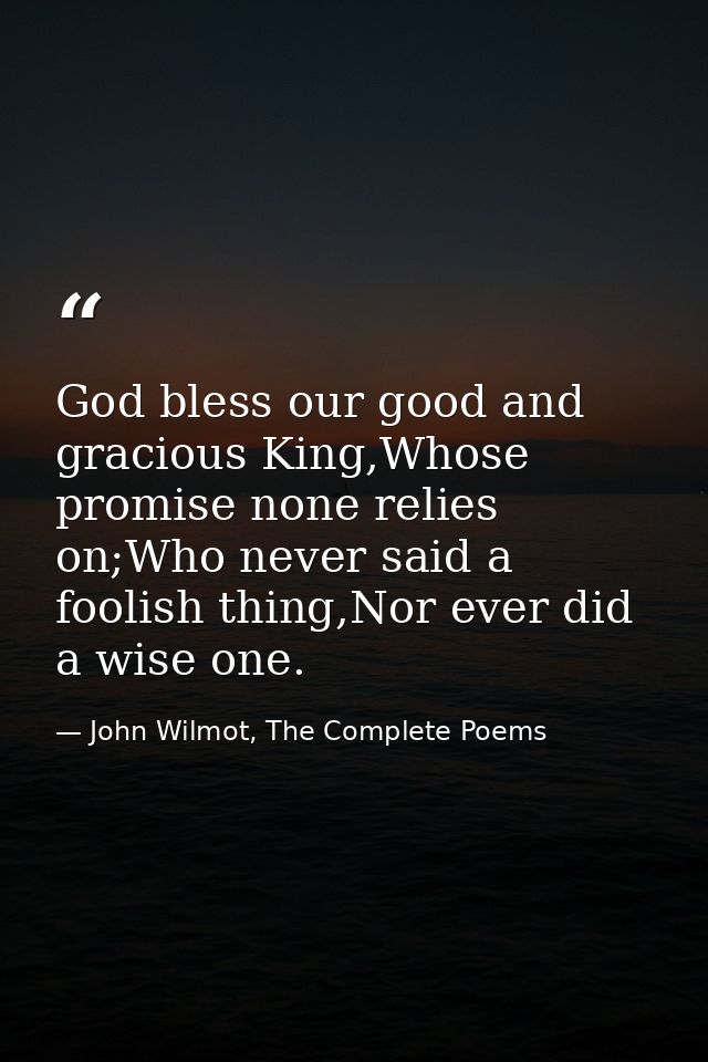 God bless our good and gracious King,Whose promise none relies on;Who never said a foolish thing,Nor ever did a wise one — John Wilmot, The Complete Poems