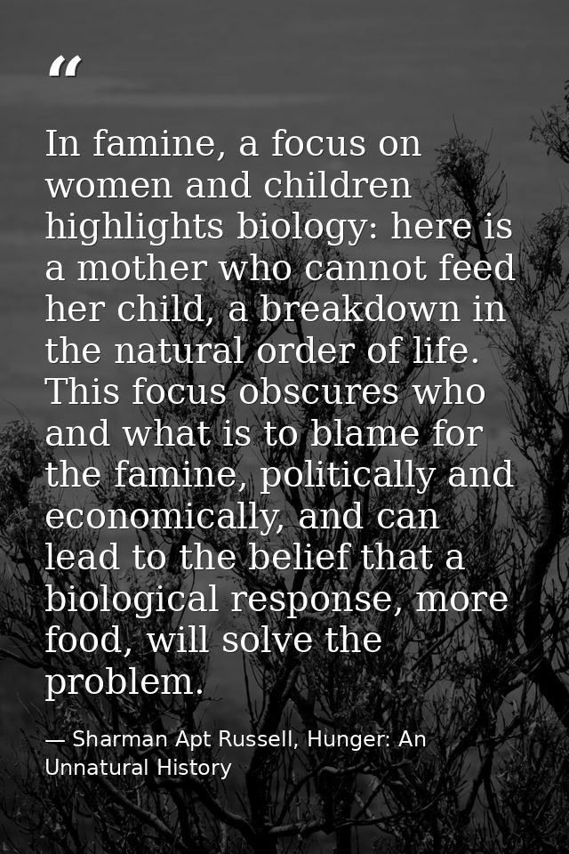In famine, a focus on women and children highlights biology: here is a mother who cannot feed her child, a breakdown in  — Sharman Apt Russell, Hunger: An Unnatural History