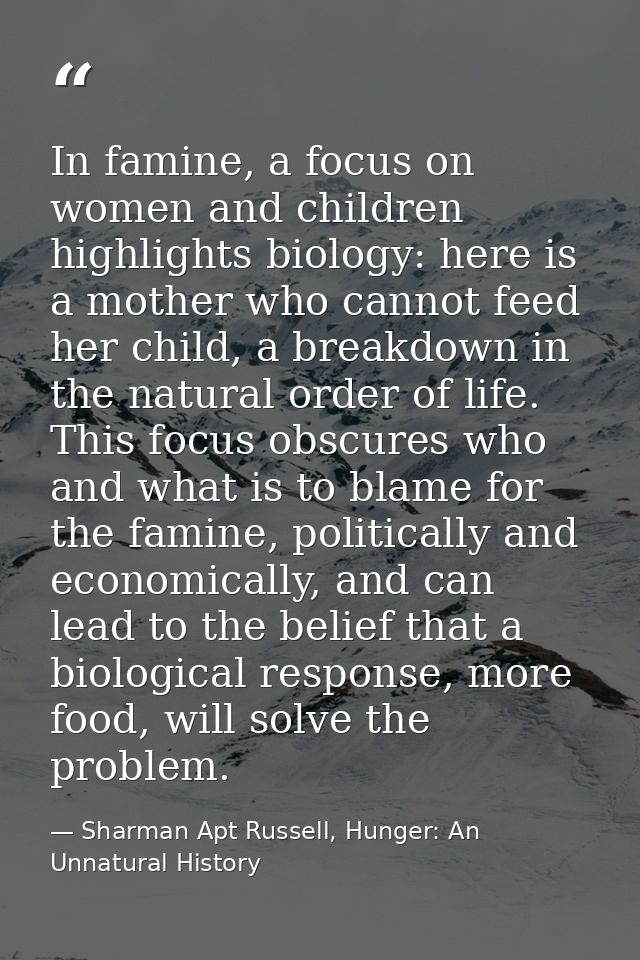 In famine, a focus on women and children highlights biology: here is a mother who cannot feed her child, a breakdown in  — Sharman Apt Russell, Hunger: An Unnatural History