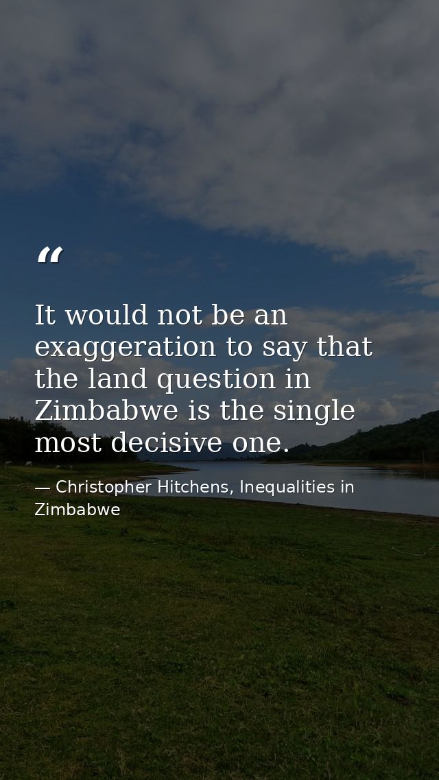 It would not be an exaggeration to say that the land question in Zimbabwe is the single most decisive one. — Christopher Hitchens, Inequalities in Zimbabwe