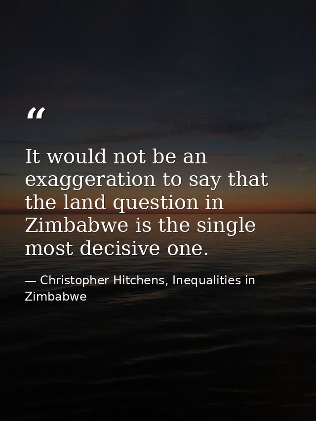 It would not be an exaggeration to say that the land question in Zimbabwe is the single most decisive one. — Christopher Hitchens, Inequalities in Zimbabwe