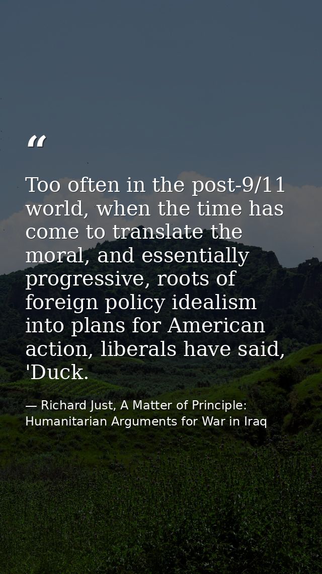 Too often in the post-9/11 world, when the time has come to translate the moral, and essentially progressive, roots of f — Richard Just, A Matter of Principle: Humanitarian Arguments for War in Iraq
