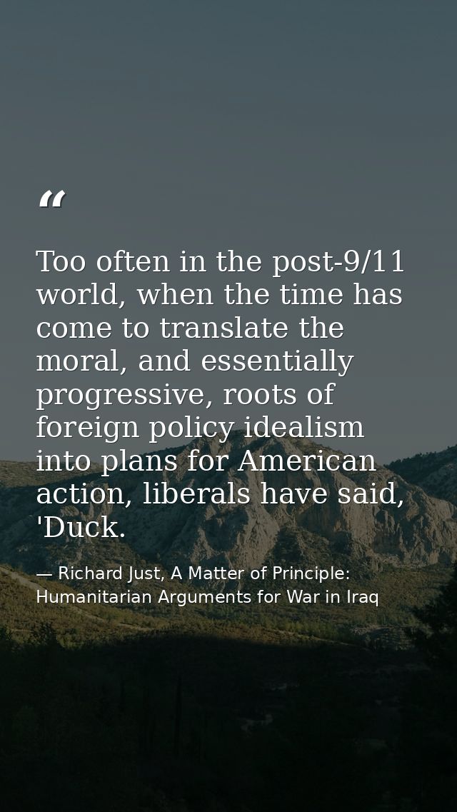 Too often in the post-9/11 world, when the time has come to translate the moral, and essentially progressive, roots of f — Richard Just, A Matter of Principle: Humanitarian Arguments for War in Iraq