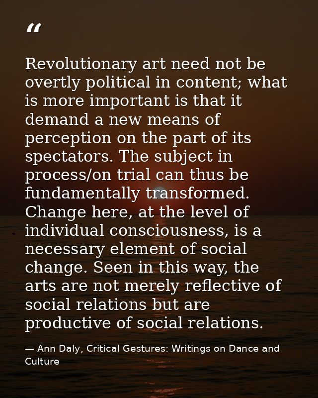 Revolutionary art need not be overtly political in content; what is more important is that it demand a new means of perc — Ann Daly, Critical Gestures: Writings on Dance and Culture